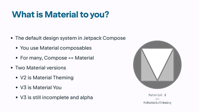 What is Material to you?
• The default design system in Jetpack Compose


• You use Material composables


• For many, Compose == Material


• Two Material versions


• V2 is Material Theming


• V3 is Material You


• V3 is still incomplete and alpha
Material Theming
aka
Material 2
Material You
Material 3
