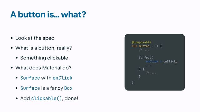 A button is… what?
• Look at the spec


• What is a button, really?


• Something clickable


• What does Material do?


• Surface with onClick


• Surface is a fancy Box


• Add clickable(), done!
Normal
Pressed
Disabled
SO CUSTOM!
SO CUSTOM!
SO CUSTOM!
@Composable


fun Button(
.
..
) {


// ..
.

Surface(


onClick = onClick,


.
..

) {

 /
/ .
..


}


}
