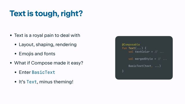 Text is tough, right?
• Text is a royal pain to deal with


• Layout, shaping, rendering


• Emojis and fonts


• What if Compose made it easy?


• Enter BasicText


• It’s Text, minus theming!
@Composable


fun Text(
...
) {


val textColor =
// ...

val mergedStyle =
/
/ ...


BasicText(text,
...
)


}
