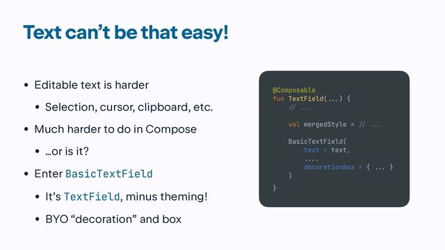 Text can’t be that easy!
• Editable text is harder


• Selection, cursor, clipboard, etc.


• Much harder to do in Compose


• …or is it?


• Enter BasicTextField


• It’s TextField, minus theming!


• BYO “decoration” and box
@Composable


fun TextField(
...
) {


// ..
.

val mergedStyle =
/
/ ...


BasicTextField(


text = text,


.
..
,


decorationBox = {
..
.
}


)


}
