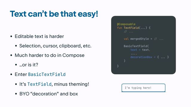 Text can’t be that easy!
• Editable text is harder


• Selection, cursor, clipboard, etc.


• Much harder to do in Compose


• …or is it?


• Enter BasicTextField


• It’s TextField, minus theming!


• BYO “decoration” and box
@Composable


fun TextField(
...
) {


// ..
.

val mergedStyle =
/
/ ...


BasicTextField(


text = text,


.
..
,


decorationBox = {
..
.
}


)


}
I’m typing here!
