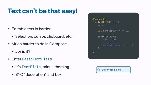Text can’t be that easy!
• Editable text is harder


• Selection, cursor, clipboard, etc.


• Much harder to do in Compose


• …or is it?


• Enter BasicTextField


• It’s TextField, minus theming!


• BYO “decoration” and box
@Composable


fun TextField(
...
) {


// ..
.

val mergedStyle =
/
/ ...


BasicTextField(


text = text,


.
..
,


decorationBox = {
..
.
}


)


}
I’m typing here!
