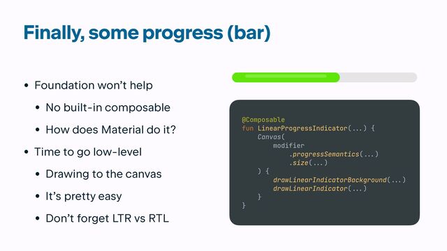 Finally, some progress (bar)
• Foundation won’t help


• No built-in composable


• How does Material do it?


• Time to go low-level


• Drawing to the canvas


• It’s pretty easy


• Don’t forget LTR vs RTL
@Composable


fun LinearProgressIndicator(
...
) {


Canvas(


modifier


.progressSemantics(
. ..
)


.size(
...
)


) {


drawLinearIndicatorBackground(
. ..
)


drawLinearIndicator(
...
)


}


}
