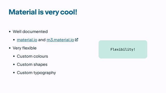 Material is very cool!
• Well documented


• material.io and m3.material.io


• Very flexible


• Custom colours


• Custom shapes


• Custom typography
Flexibility!
Flexibility!
Flexibility!
Flexibility!
Flexibility!
Flexibility!
Flexibility!
