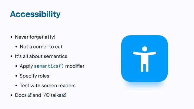 Accessibility
• Never forget a11y!


• Not a corner to cut


• It’s all about semantics


• Apply semantics() modif
i
er


• Specify roles


• Test with screen readers


• Docs and I/O talks
