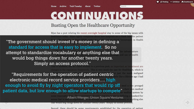 “The government should invest it’s money in defining a
standard for access that is easy to implement. So no
attempt to standardize vocabulary or anything else that
would bog things down for another twenty years.
Simply an access protocol.”
“Requirements for the operation of patient centric
electronic medical record service providers…. high
enough to avoid fly by night operators that would rip off
patient data, but low enough to allow startups to compete”
Albert Wenger, Union Square Ventures
