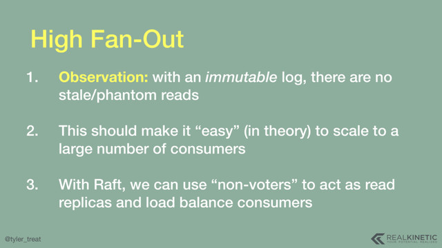 @tyler_treat
High Fan-Out
1. Observation: with an immutable log, there are no
stale/phantom reads 
2. This should make it “easy” (in theory) to scale to a
large number of consumers 
3. With Raft, we can use “non-voters” to act as read
replicas and load balance consumers
