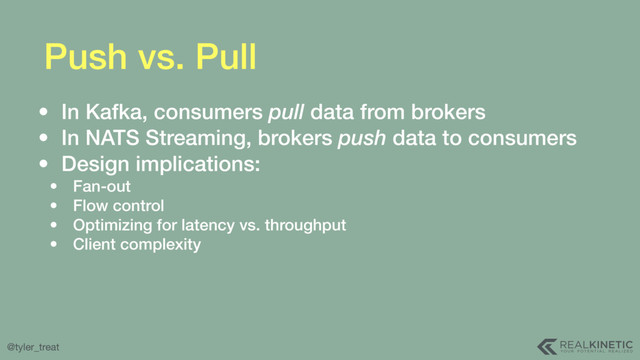 @tyler_treat
Push vs. Pull
• In Kafka, consumers pull data from brokers
• In NATS Streaming, brokers push data to consumers
• Design implications:
• Fan-out
• Flow control
• Optimizing for latency vs. throughput
• Client complexity
