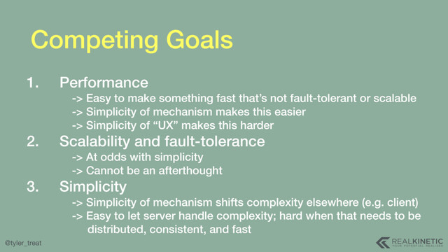 @tyler_treat
Competing Goals
1. Performance 
-> Easy to make something fast that’s not fault-tolerant or scalable 
-> Simplicity of mechanism makes this easier 
-> Simplicity of “UX” makes this harder
2. Scalability and fault-tolerance 
-> At odds with simplicity 
-> Cannot be an afterthought
3. Simplicity 
-> Simplicity of mechanism shifts complexity elsewhere (e.g. client) 
-> Easy to let server handle complexity; hard when that needs to be 
distributed, consistent, and fast
