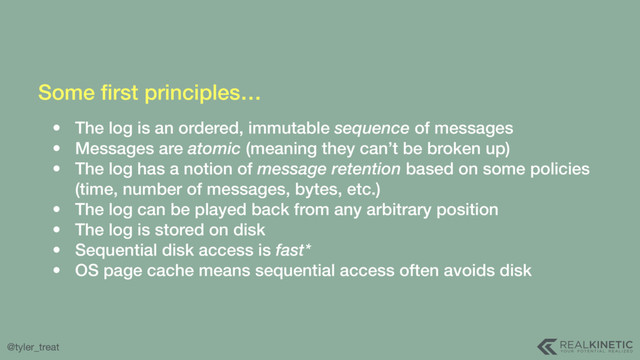 @tyler_treat
Some ﬁrst principles…
• The log is an ordered, immutable sequence of messages
• Messages are atomic (meaning they can’t be broken up)
• The log has a notion of message retention based on some policies
(time, number of messages, bytes, etc.)
• The log can be played back from any arbitrary position
• The log is stored on disk
• Sequential disk access is fast*
• OS page cache means sequential access often avoids disk
