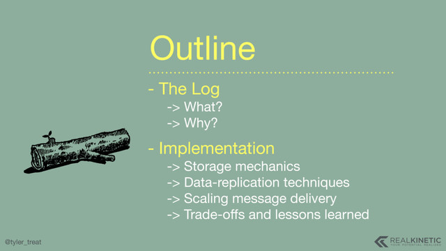 @tyler_treat
- The Log 
-> What? 
-> Why?

- Implementation 
-> Storage mechanics 
-> Data-replication techniques 
-> Scaling message delivery 
-> Trade-oﬀs and lessons learned
Outline
