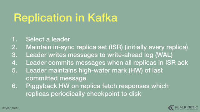 @tyler_treat
Replication in Kafka
1. Select a leader
2. Maintain in-sync replica set (ISR) (initially every replica)
3. Leader writes messages to write-ahead log (WAL)
4. Leader commits messages when all replicas in ISR ack
5. Leader maintains high-water mark (HW) of last
committed message
6. Piggyback HW on replica fetch responses which
replicas periodically checkpoint to disk
