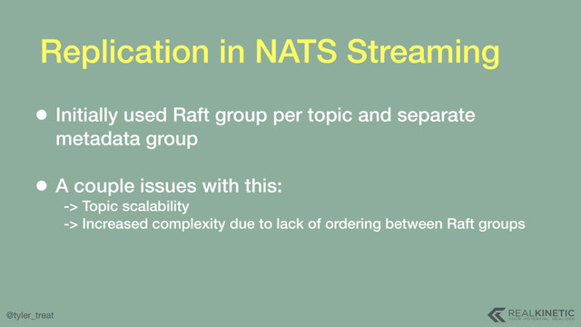 @tyler_treat
Replication in NATS Streaming
• Initially used Raft group per topic and separate
metadata group  
• A couple issues with this: 
-> Topic scalability 
-> Increased complexity due to lack of ordering between Raft groups
