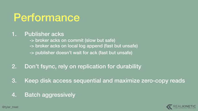 @tyler_treat
Performance
1. Publisher acks  
-> broker acks on commit (slow but safe) 
-> broker acks on local log append (fast but unsafe) 
-> publisher doesn’t wait for ack (fast but unsafe)  
2. Don’t fsync, rely on replication for durability 
3. Keep disk access sequential and maximize zero-copy reads 
4. Batch aggressively
