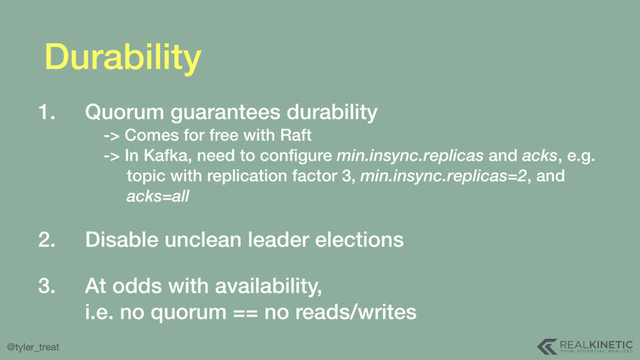 @tyler_treat
Durability
1. Quorum guarantees durability 
-> Comes for free with Raft 
-> In Kafka, need to conﬁgure min.insync.replicas and acks, e.g. 
topic with replication factor 3, min.insync.replicas=2, and 
acks=all 
2. Disable unclean leader elections 
3. At odds with availability, 
i.e. no quorum == no reads/writes
