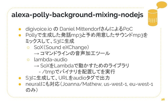 26
alexa-polly-background-mixing-nodejs
● digivoice.io の Daniel MittendorfさんによるPoC
● Pollyで生成した発話mp3と予め用意したサウンドmp3を
ミックスして、S3に生成
○ SoX（Sound eXChange）
→ コマンドラインの音声加工ツール
○ lambda-audio
→ SoXをLambdaで動かすためのライブラリ
　 - /tmpでバイナリを配置してを実行
● S3に生成して、URLをaudioタグで出力
● neuralにも対応（Joanna/Mathew, us-west-1, eu-west-1
のみ）
