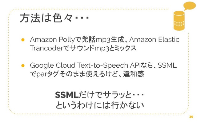 39
方法は色々・・・
● Amazon Pollyで発話mp3生成、Amazon Elastic
Trancoderでサウンドmp3とミックス
● Google Cloud Text-to-Speech APIなら、SSML
でparタグそのまま使えるけど、違和感
SSMLだけでサラッと・・・
というわけには行かない

