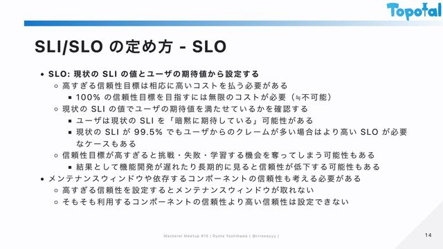 SLI/SLO の定め方 - SLO
SLO: 現状の SLI の値とユーザの期待値から設定する
高すぎる信頼性目標は相応に高いコストを払う必要がある
100% の信頼性目標を目指すには無限のコストが必要（≒不可能）
現状の SLI の値でユーザの期待値を満たせているかを確認する
ユーザは現状の SLI を「暗黙に期待している」可能性がある
現状の SLI が 99.5% でもユーザからのクレームが多い場合はより高い SLO が必要
なケースもある
信頼性目標が高すぎると挑戦・失敗・学習する機会を奪ってしまう可能性もある
結果として機能開発が遅れたり長期的に見ると信頼性が低下する可能性もある
メンテナンスウィンドウや依存するコンポーネントの信頼性も考える必要がある
高すぎる信頼性を設定するとメンテナンスウィンドウが取れない
そもそも利用するコンポーネントの信頼性より高い信頼性は設定できない
14
14
Mackerel Meetup #15 | Ryota Yoshikawa ( @rrreeeyyy )
Mackerel Meetup #15 | Ryota Yoshikawa ( @rrreeeyyy )
