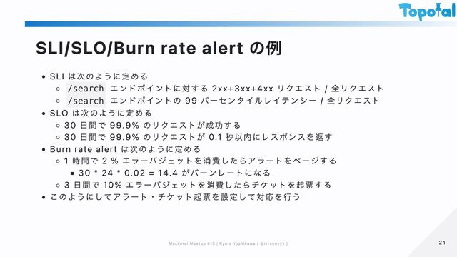 SLI/SLO/Burn rate alert の例
SLI は次のように定める
/search
エンドポイントに対する 2xx+3xx+4xx リクエスト / 全リクエスト
/search
エンドポイントの 99 パーセンタイルレイテンシー / 全リクエスト
SLO は次のように定める
30 日間で 99.9% のリクエストが成功する
30 日間で 99.9% のリクエストが 0.1 秒以内にレスポンスを返す
Burn rate alert は次のように定める
1 時間で 2 % エラーバジェットを消費したらアラートをページする
30 * 24 * 0.02 = 14.4 がバーンレートになる
3 日間で 10% エラーバジェットを消費したらチケットを起票する
このようにしてアラート・チケット起票を設定して対応を行う
21
21
Mackerel Meetup #15 | Ryota Yoshikawa ( @rrreeeyyy )
Mackerel Meetup #15 | Ryota Yoshikawa ( @rrreeeyyy )
