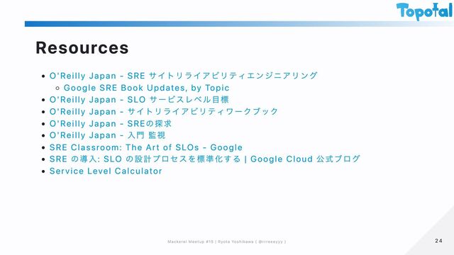 Resources
O'Reilly Japan - SRE サイトリライアビリティエンジニアリング
Google SRE Book Updates, by Topic
O'Reilly Japan - SLO サービスレベル目標
O'Reilly Japan - サイトリライアビリティワークブック
O'Reilly Japan - SREの探求
O'Reilly Japan - 入門 監視
SRE Classroom: The Art of SLOs - Google
SRE の導入: SLO の設計プロセスを標準化する | Google Cloud 公式ブログ
Service Level Calculator
24
24
Mackerel Meetup #15 | Ryota Yoshikawa ( @rrreeeyyy )
Mackerel Meetup #15 | Ryota Yoshikawa ( @rrreeeyyy )
