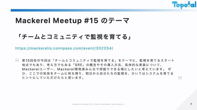 Mackerel Meetup #15 のテーマ
「チームとコミュニティで監視を育てる」
https://mackerelio.connpass.com/event/302254/
第15回目の今回は「チームとコミュニティで監視を育てる」をテーマに、監視を育てるスタート
地点でもあり、考え方でもある「SRE」の概念やその導入方法、具体的な実装について、
Mackerelユーザー、Mackerel開発者みんなで深掘りできる場にしたいと考えています。 ぜ
ひ、ここでの知見をチームに持ち帰り、明日から自分たちの監視を、ひいてはシステムを育てる
ヒントにしていただけたらと思います。
8
8
Mackerel Meetup #15 | Ryota Yoshikawa ( @rrreeeyyy )
Mackerel Meetup #15 | Ryota Yoshikawa ( @rrreeeyyy )
