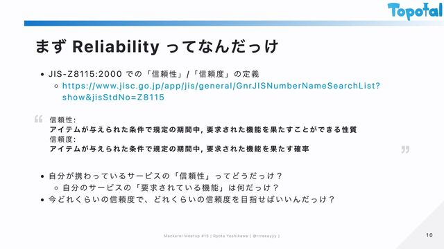 まず Reliability ってなんだっけ
JIS-Z8115:2000 での「信頼性」/「信頼度」の定義
https://www.jisc.go.jp/app/jis/general/GnrJISNumberNameSearchList?
show&jisStdNo=Z8115
自分が携わっているサービスの「信頼性」ってどうだっけ？
自分のサービスの「要求されている機能」は何だっけ？
今どれくらいの信頼度で、どれくらいの信頼度を目指せばいいんだっけ？
信頼性:
アイテムが与えられた条件で規定の期間中, 要求された機能を果たすことができる性質
信頼度:
アイテムが与えられた条件で規定の期間中, 要求された機能を果たす確率
10
10
Mackerel Meetup #15 | Ryota Yoshikawa ( @rrreeeyyy )
Mackerel Meetup #15 | Ryota Yoshikawa ( @rrreeeyyy )
