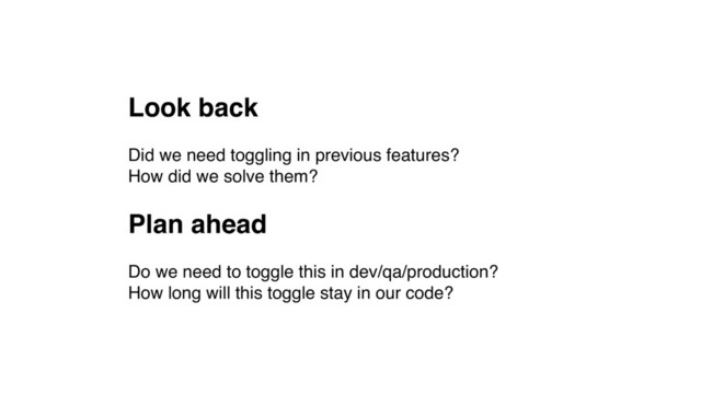 Look back
Did we need toggling in previous features? 
How did we solve them?
Plan ahead
Do we need to toggle this in dev/qa/production? 
How long will this toggle stay in our code?
