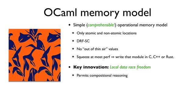 OCaml memory model
• Simple (comprehensible!) operational memory model
✦ Only atomic and non-atomic locations
✦ DRF-SC
✦ No “out of thin air” values
✦ Squeeze at most perf 㱺 write that module in C, C++ or Rust.
• Key innovation: Local data race freedom
✦ Permits compositional reasoning
