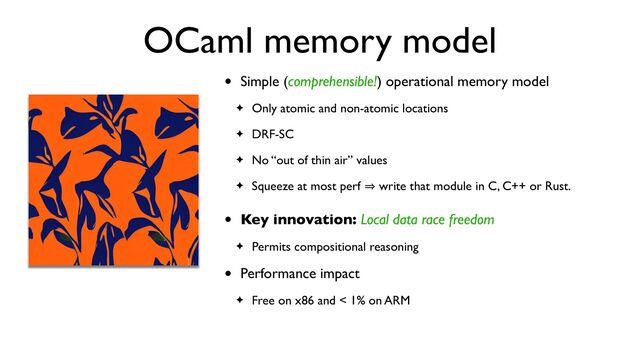OCaml memory model
• Simple (comprehensible!) operational memory model
✦ Only atomic and non-atomic locations
✦ DRF-SC
✦ No “out of thin air” values
✦ Squeeze at most perf 㱺 write that module in C, C++ or Rust.
• Key innovation: Local data race freedom
✦ Permits compositional reasoning
• Performance impact
✦ Free on x86 and < 1% on ARM
