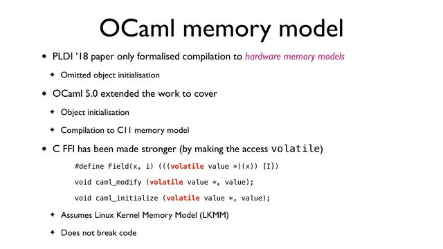 OCaml memory model
• PLDI ’18 paper only formalised compilation to hardware memory models
✦ Omitted object initialisation
• OCaml 5.0 extended the work to cover
✦ Object initialisation
✦ Compilation to C11 memory model
• C FFI has been made stronger (by making the access volatile)
#define Field(x, i) (((volatile value *)(x)) [I])


void caml_modify (volatile value *, value);


void caml_initialize (volatile value *, value);


✦ Assumes Linux Kernel Memory Model (LKMM)
✦ Does not break code
