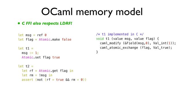 OCaml memory model
• C FFI also respects LDRF!
let msg = ref 0


let flag = Atomic.make false


let t1 =


msg := 1;


Atomic.set flag true


let t2 =


let rf = Atomic.get flag in


let rm = !msg in


assert (not (rf = true && rm = 0))
/* t1 implemented in C */


void t1 (value msg, value flag) {


caml_modify (&Field(msg,0), Val_int(1));


caml_atomic_exchange (flag, Val_true);


}
