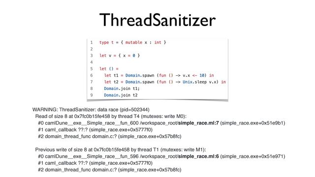 ThreadSanitizer
WARNING: ThreadSanitizer: data race (pid=502344)
Read of size 8 at 0x7fc0b15fe458 by thread T4 (mutexes: write M0):
#0 camlDune__exe__Simple_race__fun_600 /workspace_root/simple_race.ml:7 (simple_race.exe+0x51e9b1)
#1 caml_callback ??:? (simple_race.exe+0x5777f0)
#2 domain_thread_func domain.c:? (simple_race.exe+0x57b8fc)
Previous write of size 8 at 0x7fc0b15fe458 by thread T1 (mutexes: write M1):
#0 camlDune__exe__Simple_race__fun_596 /workspace_root/simple_race.ml:6 (simple_race.exe+0x51e971)
#1 caml_callback ??:? (simple_race.exe+0x5777f0)
#2 domain_thread_func domain.c:? (simple_race.exe+0x57b8fc)
