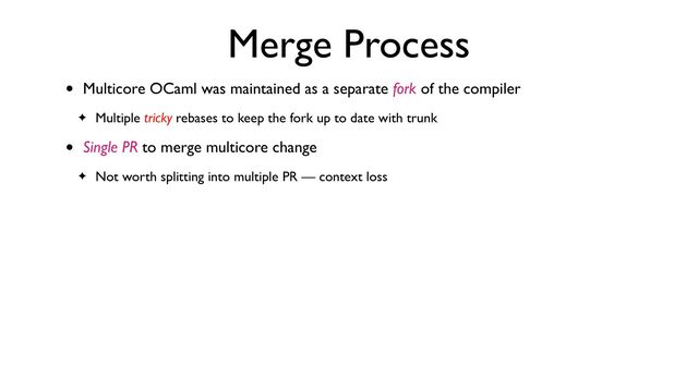 Merge Process
• Multicore OCaml was maintained as a separate fork of the compiler
✦ Multiple tricky rebases to keep the fork up to date with trunk
• Single PR to merge multicore change
✦ Not worth splitting into multiple PR — context loss

