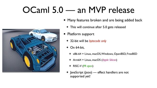 OCaml 5.0 — an MVP release
• Many features broken and are being added back
✦ This will continue after 5.0 gets released
• Platform support
✦ 32-bit will be bytecode only
✦ On 64-bit,
✤ x86-64 + Linux, macOS, Windows, OpenBSD, FreeBSD
✤ Arm64 + Linux, macOS (Apple Silicon)
✤ RISC-V (PR open)
✦ JavaScript (jsoo) — effect handlers are not
supported yet!
