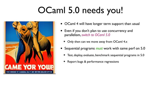 OCaml 5.0 needs you!
• OCaml 4 will have longer term support than usual
• Even if you don’t plan to use concurrency and
parallelism, switch to OCaml 5.0
✦ Only then can we move away from OCaml 4.x
• Sequential programs must work with same perf on 5.0
✦ Test, deploy, evaluate, benchmark sequential programs in 5.0
✦ Report bugs & performance regressions
