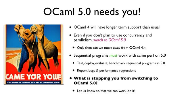 OCaml 5.0 needs you!
• OCaml 4 will have longer term support than usual
• Even if you don’t plan to use concurrency and
parallelism, switch to OCaml 5.0
✦ Only then can we move away from OCaml 4.x
• Sequential programs must work with same perf on 5.0
✦ Test, deploy, evaluate, benchmark sequential programs in 5.0
✦ Report bugs & performance regressions
• What is stopping you from switching to
OCaml 5.0?
✦ Let us know so that we can work on it!
