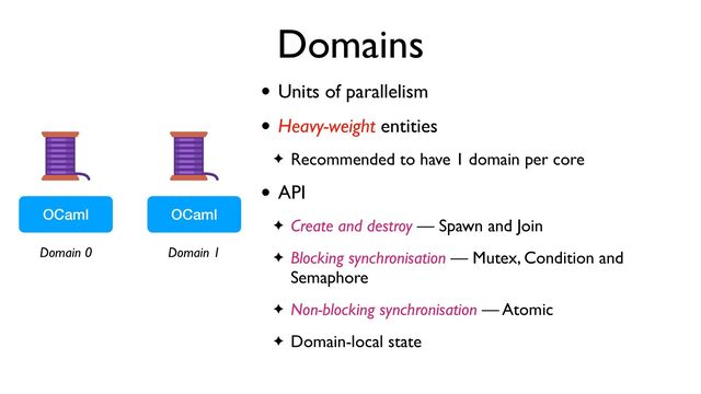Domains
OCaml OCaml
Domain 0 Domain 1
• Units of parallelism
• Heavy-weight entities
✦ Recommended to have 1 domain per core
• API
✦ Create and destroy — Spawn and Join
✦ Blocking synchronisation — Mutex, Condition and
Semaphore
✦ Non-blocking synchronisation — Atomic
✦ Domain-local state
