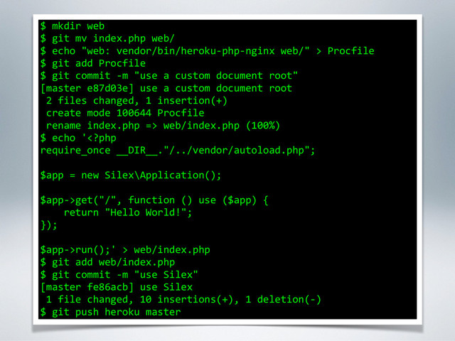 $	  mkdir	  web	  
$	  git	  mv	  index.php	  web/	  
$	  echo	  "web:	  vendor/bin/heroku-­‐php-­‐nginx	  web/"	  >	  Procfile	  
$	  git	  add	  Procfile	  
$	  git	  commit	  -­‐m	  "use	  a	  custom	  document	  root"	  
[master	  e87d03e]	  use	  a	  custom	  document	  root	  
	  2	  files	  changed,	  1	  insertion(+)	  
	  create	  mode	  100644	  Procfile	  
	  rename	  index.php	  =>	  web/index.php	  (100%)	  
$	  echo	  'get("/",	  function	  ()	  use	  ($app)	  {	  
	  	  	  	  return	  "Hello	  World!";	  
});	  
!
$app-­‐>run();'	  >	  web/index.php	  
$	  git	  add	  web/index.php	  
$	  git	  commit	  -­‐m	  "use	  Silex"	  
[master	  fe86acb]	  use	  Silex	  
	  1	  file	  changed,	  10	  insertions(+),	  1	  deletion(-­‐)	  
$	  git	  push	  heroku	  master
