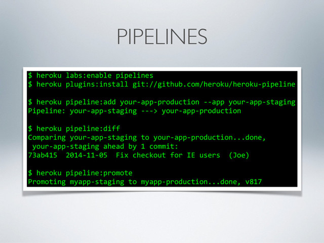PIPELINES
$	  heroku	  labs:enable	  pipelines	  
$	  heroku	  plugins:install	  git://github.com/heroku/heroku-­‐pipeline	  
!
$	  heroku	  pipeline:add	  your-­‐app-­‐production	  -­‐-­‐app	  your-­‐app-­‐staging	  
Pipeline:	  your-­‐app-­‐staging	  -­‐-­‐-­‐>	  your-­‐app-­‐production	  
!
$	  heroku	  pipeline:diff	  
Comparing	  your-­‐app-­‐staging	  to	  your-­‐app-­‐production...done,	  
	  your-­‐app-­‐staging	  ahead	  by	  1	  commit:	  
73ab415	  	  2014-­‐11-­‐05	  	  Fix	  checkout	  for	  IE	  users	  	  (Joe)	  
!
$	  heroku	  pipeline:promote	  
Promoting	  myapp-­‐staging	  to	  myapp-­‐production...done,	  v817
