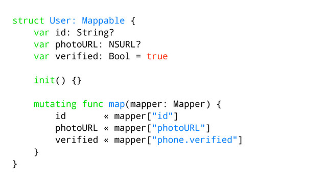 struct User: Mappable {
var id: String?
var photoURL: NSURL?
var verified: Bool = true
init() {}
mutating func map(mapper: Mapper) {
id « mapper["id"]
photoURL « mapper["photoURL"]
verified « mapper["phone.verified"]
}
}
