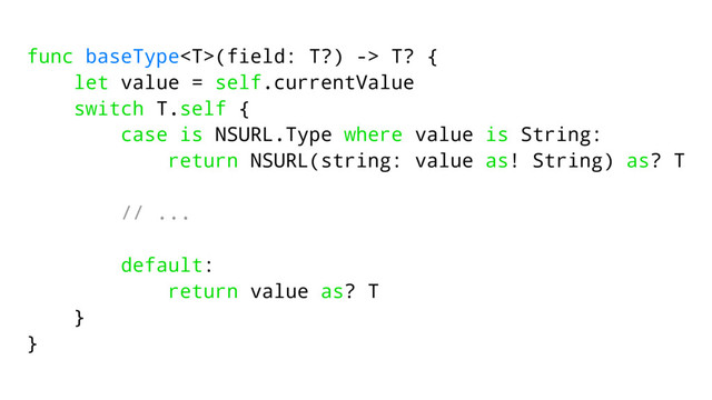func baseType(field: T?) -> T? {
let value = self.currentValue
switch T.self {
case is NSURL.Type where value is String:
return NSURL(string: value as! String) as? T
// ...
default:
return value as? T
}
}
