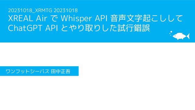 20231018_XRMTG 20231018
XREAL Air で Whisper API 音声文字起こしして
ChatGPT API とやり取りした試行錯誤
ワンフットシーバス 田中正吾
