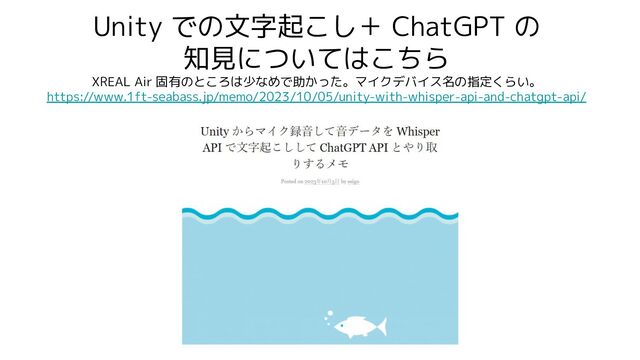 Unity での文字起こし＋ ChatGPT の
知見についてはこちら
XREAL Air 固有のところは少なめで助かった。マイクデバイス名の指定くらい。
https://www.1ft-seabass.jp/memo/2023/10/05/unity-with-whisper-api-and-chatgpt-api/
