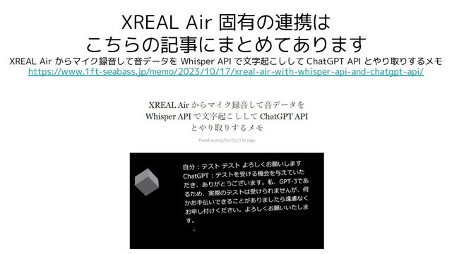 XREAL Air 固有の連携は
こちらの記事にまとめてあります
XREAL Air からマイク録音して音データを Whisper API で文字起こしして ChatGPT API とやり取りするメモ
https://www.1ft-seabass.jp/memo/2023/10/17/xreal-air-with-whisper-api-and-chatgpt-api/
