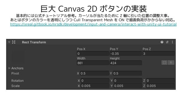 巨大 Canvas 2D ボタンの実装
基本的には公式チュートリアル参考。カーソルが当たるために Z 軸に引いた位置の調整大事。
あとはボタンのカラーを透明にしつつ Cull Transparent Mesh を ON で描画負荷がかからない対応。
https://xreal.gitbook.io/nrsdk/development/input-and-camera/interact-with-unity-ui-tutorial
