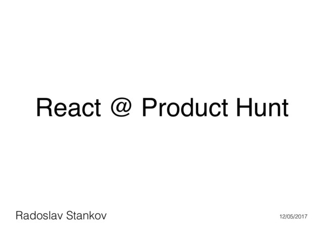 React @ Product Hunt
Radoslav Stankov 12/05/2017
