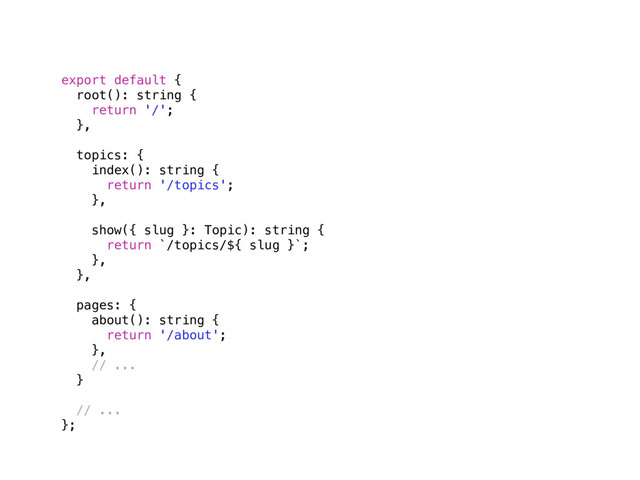 export default {
root(): string {
return '/';
},
topics: {
index(): string {
return '/topics';
},
show({ slug }: Topic): string {
return `/topics/${ slug }`;
},
},
pages: {
about(): string {
return '/about';
},
// ...
} 
// ...
};
