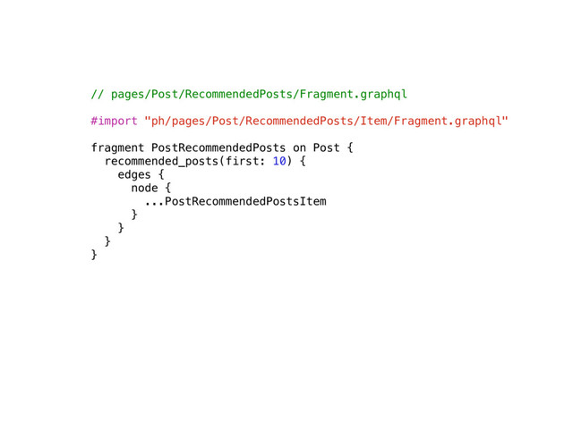 // pages/Post/RecommendedPosts/Fragment.graphql
#import "ph/pages/Post/RecommendedPosts/Item/Fragment.graphql"
fragment PostRecommendedPosts on Post {
recommended_posts(first: 10) {
edges {
node {
...PostRecommendedPostsItem
}
}
}
}
