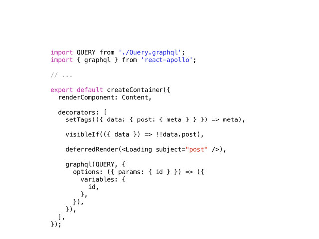 import QUERY from './Query.graphql';
import { graphql } from 'react-apollo';
// ...
export default createContainer({
renderComponent: Content,
decorators: [
setTags(({ data: { post: { meta } } }) => meta),
visibleIf(({ data }) => !!data.post), 
deferredRender(),
graphql(QUERY, {
options: ({ params: { id } }) => ({
variables: {
id,
},
}),
}),
],
});
