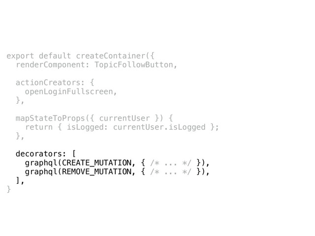 export default createContainer({
renderComponent: TopicFollowButton,
actionCreators: {
openLoginFullscreen,
},
mapStateToProps({ currentUser }) {
return { isLogged: currentUser.isLogged };
},
decorators: [
graphql(CREATE_MUTATION, { /* ... */ }),
graphql(REMOVE_MUTATION, { /* ... */ }),
],
}
